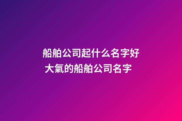 船舶公司起什么名字好 大氣的船舶公司名字-第1張-公司起名-玄機派